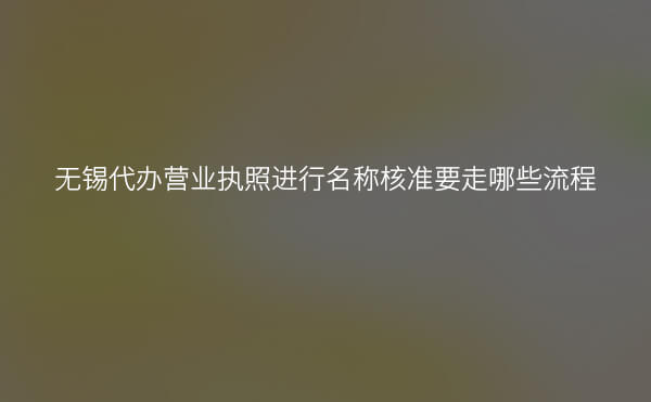 无锡代办营业执照进行名称核准要走哪些流程